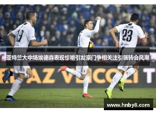 亚特兰大中场埃德森表现惊艳引发豪门争相关注引领转会风潮