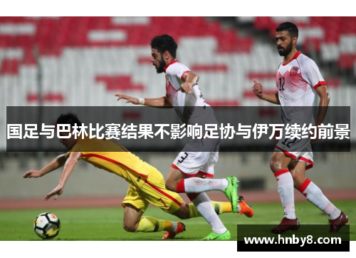 国足与巴林比赛结果不影响足协与伊万续约前景